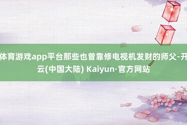 体育游戏app平台那些也曾靠修电视机发财的师父-开云(中国大陆) Kaiyun·官方网站