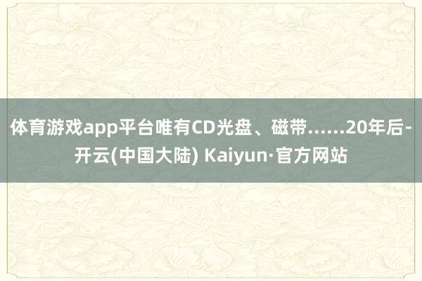 体育游戏app平台唯有CD光盘、磁带......20年后-开云(中国大陆) Kaiyun·官方网站