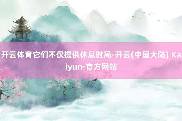 开云体育它们不仅提供休息时局-开云(中国大陆) Kaiyun·官方网站