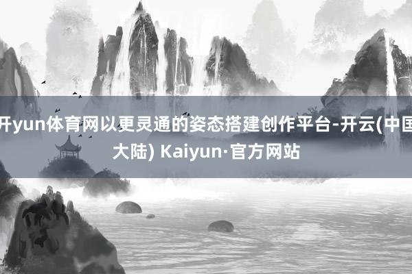 开yun体育网以更灵通的姿态搭建创作平台-开云(中国大陆) Kaiyun·官方网站