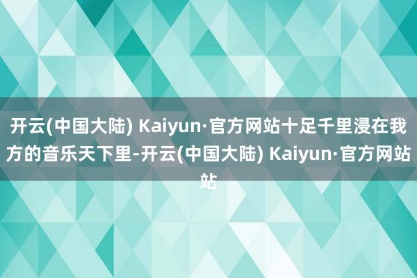 开云(中国大陆) Kaiyun·官方网站十足千里浸在我方的音乐天下里-开云(中国大陆) Kaiyun·官方网站